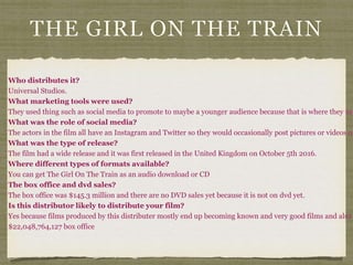 THE GIRL ON THE TRAIN
Who distributes it?
Universal Studios.
What marketing tools were used?
They used thing such as social media to promote to maybe a younger audience because that is where they usu
What was the role of social media?
The actors in the film all have an Instagram and Twitter so they would occasionally post pictures or videos on
What was the type of release?
The film had a wide release and it was first released in the United Kingdom on October 5th 2016.
Where different types of formats available?
You can get The Girl On The Train as an audio download or CD
The box office and dvd sales?
The box office was $145.3 million and there are no DVD sales yet because it is not on dvd yet.
Is this distributor likely to distribute your film?
Yes because films produced by this distributer mostly end up becoming known and very good films and also
$22,048,764,127 box office
 