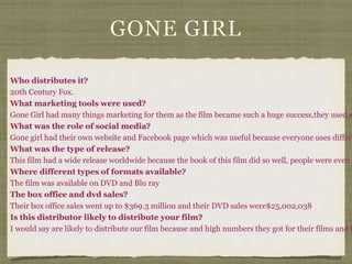 GONE GIRL
Who distributes it?
20th Century Fox.
What marketing tools were used?
Gone Girl had many things marketing for them as the film became such a huge success,they used s
What was the role of social media?
Gone girl had their own website and Facebook page which was useful because everyone uses differe
What was the type of release?
This film had a wide release worldwide because the book of this film did so well, people were even m
Where different types of formats available?
The film was available on DVD and Blu ray
The box office and dvd sales?
Their box office sales went up to $369.3 million and their DVD sales were$25,002,038
Is this distributor likely to distribute your film?
I would say are likely to distribute our film because and high numbers they got for their films and h
 