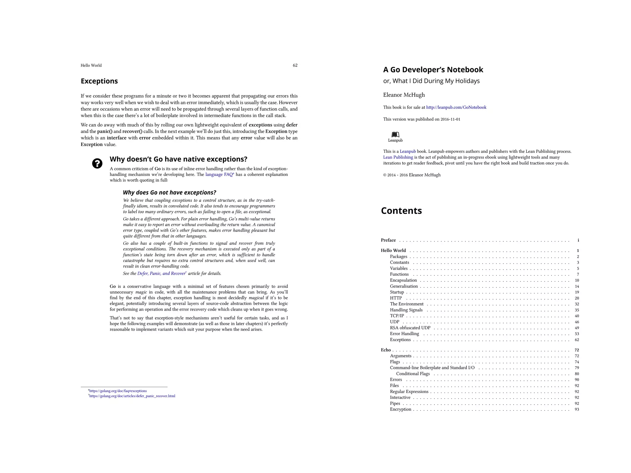 Hello World 62
Exceptions
If we consider these programs for a minute or two it becomes apparent that propagating our errors this
way works very well when we wish to deal with an error immediately, which is usually the case. However
there are occasions when an error will need to be propagated through several layers of function calls, and
when this is the case there’s a lot of boilerplate involved in intermediate functions in the call stack.
We can do away with much of this by rolling our own lightweight equivalent of exceptions using defer
and the panic() and recover() calls. In the next example we’ll do just this, introducing the Exception type
which is an interface with error embedded within it. This means that any error value will also be an
Exception value.
Why doesn’t Go have native exceptions?
A common criticism of Go is its use of inline error handling rather than the kind of exception-
handling mechanism we’re developing here. The language FAQ⁶ has a coherent explanation
which is worth quoting in full:
Why does Go not have exceptions?
We believe that coupling exceptions to a control structure, as in the try-catch-
finally idiom, results in convoluted code. It also tends to encourage programmers
to label too many ordinary errors, such as failing to open a file, as exceptional.
Go takes a different approach. For plain error handling, Go’s multi-value returns
make it easy to report an error without overloading the return value. A canonical
error type, coupled with Go’s other features, makes error handling pleasant but
quite different from that in other languages.
Go also has a couple of built-in functions to signal and recover from truly
exceptional conditions. The recovery mechanism is executed only as part of a
function’s state being torn down after an error, which is sufficient to handle
catastrophe but requires no extra control structures and, when used well, can
result in clean error-handling code.
See the Defer, Panic, and Recover⁷ article for details.
Go is a conservative language with a minimal set of features chosen primarily to avoid
unnecessary magic in code, with all the maintenance problems that can bring. As you’ll
find by the end of this chapter, exception handling is most decidedly magical if it’s to be
elegant, potentially introducing several layers of source-code abstraction between the logic
for performing an operation and the error recovery code which cleans up when it goes wrong.
That’s not to say that exception-style mechanisms aren’t useful for certain tasks, and as I
hope the following examples will demonstrate (as well as those in later chapters) it’s perfectly
reasonable to implement variants which suit your purpose when the need arises.
⁶https://golang.org/doc/faq#exceptions
⁷https://golang.org/doc/articles/defer_panic_recover.html
A Go Developer’s Notebook
or, What I Did During My Holidays
Eleanor McHugh
This book is for sale at http://leanpub.com/GoNotebook
This version was published on 2016-11-01
This is a Leanpub book. Leanpub empowers authors and publishers with the Lean Publishing process.
Lean Publishing is the act of publishing an in-progress ebook using lightweight tools and many
iterations to get reader feedback, pivot until you have the right book and build traction once you do.
© 2014 - 2016 Eleanor McHugh
Contents
Preface . . . . . . . . . . . . . . . . . . . . . . . . . . . . . . . . . . . . . . . . . . . . . . . . . . i
Hello World . . . . . . . . . . . . . . . . . . . . . . . . . . . . . . . . . . . . . . . . . . . . . . . 1
Packages . . . . . . . . . . . . . . . . . . . . . . . . . . . . . . . . . . . . . . . . . . . . . . . 2
Constants . . . . . . . . . . . . . . . . . . . . . . . . . . . . . . . . . . . . . . . . . . . . . . 3
Variables . . . . . . . . . . . . . . . . . . . . . . . . . . . . . . . . . . . . . . . . . . . . . . . 5
Functions . . . . . . . . . . . . . . . . . . . . . . . . . . . . . . . . . . . . . . . . . . . . . . 7
Encapsulation . . . . . . . . . . . . . . . . . . . . . . . . . . . . . . . . . . . . . . . . . . . . 10
Generalisation . . . . . . . . . . . . . . . . . . . . . . . . . . . . . . . . . . . . . . . . . . . . 14
Startup . . . . . . . . . . . . . . . . . . . . . . . . . . . . . . . . . . . . . . . . . . . . . . . . 19
HTTP . . . . . . . . . . . . . . . . . . . . . . . . . . . . . . . . . . . . . . . . . . . . . . . . 20
The Environment . . . . . . . . . . . . . . . . . . . . . . . . . . . . . . . . . . . . . . . . . . 32
Handling Signals . . . . . . . . . . . . . . . . . . . . . . . . . . . . . . . . . . . . . . . . . . 35
TCP/IP . . . . . . . . . . . . . . . . . . . . . . . . . . . . . . . . . . . . . . . . . . . . . . . . 40
UDP . . . . . . . . . . . . . . . . . . . . . . . . . . . . . . . . . . . . . . . . . . . . . . . . . 46
RSA obfuscated UDP . . . . . . . . . . . . . . . . . . . . . . . . . . . . . . . . . . . . . . . . 49
Error Handling . . . . . . . . . . . . . . . . . . . . . . . . . . . . . . . . . . . . . . . . . . . 53
Exceptions . . . . . . . . . . . . . . . . . . . . . . . . . . . . . . . . . . . . . . . . . . . . . . 62
Echo . . . . . . . . . . . . . . . . . . . . . . . . . . . . . . . . . . . . . . . . . . . . . . . . . . . . 72
Arguments . . . . . . . . . . . . . . . . . . . . . . . . . . . . . . . . . . . . . . . . . . . . . . 72
Flags . . . . . . . . . . . . . . . . . . . . . . . . . . . . . . . . . . . . . . . . . . . . . . . . . 74
Command-line Boilerplate and Standard I/O . . . . . . . . . . . . . . . . . . . . . . . . . . . 79
Conditional Flags . . . . . . . . . . . . . . . . . . . . . . . . . . . . . . . . . . . . . . . . 80
Errors . . . . . . . . . . . . . . . . . . . . . . . . . . . . . . . . . . . . . . . . . . . . . . . . 90
Files . . . . . . . . . . . . . . . . . . . . . . . . . . . . . . . . . . . . . . . . . . . . . . . . . 92
Regular Expressions . . . . . . . . . . . . . . . . . . . . . . . . . . . . . . . . . . . . . . . . . 92
Interactive . . . . . . . . . . . . . . . . . . . . . . . . . . . . . . . . . . . . . . . . . . . . . . 92
Pipes . . . . . . . . . . . . . . . . . . . . . . . . . . . . . . . . . . . . . . . . . . . . . . . . . 92
Encryption . . . . . . . . . . . . . . . . . . . . . . . . . . . . . . . . . . . . . . . . . . . . . . 93
Software Machines . . . . . . . . . . . . . . . . . . . . . . . . . . . . . . . . . . . . . . . . . . . 94
memory . . . . . . . . . . . . . . . . . . . . . . . . . . . . . . . . . . . . . . . . . . . . . . . 94
Functional Programming . . . . . . . . . . . . . . . . . . . . . . . . . . . . . . . . . . . . . . . . 95
First-Class and Higher-Order Functions . . . . . . . . . . . . . . . . . . . . . . . . . . . . . . 95
Pure Functions . . . . . . . . . . . . . . . . . . . . . . . . . . . . . . . . . . . . . . . . . . . . 95
Currying and Partial Application . . . . . . . . . . . . . . . . . . . . . . . . . . . . . . . . . . 95
Lazy Evaluation . . . . . . . . . . . . . . . . . . . . . . . . . . . . . . . . . . . . . . . . . . . 95
Recursion . . . . . . . . . . . . . . . . . . . . . . . . . . . . . . . . . . . . . . . . . . . . . . 95
 