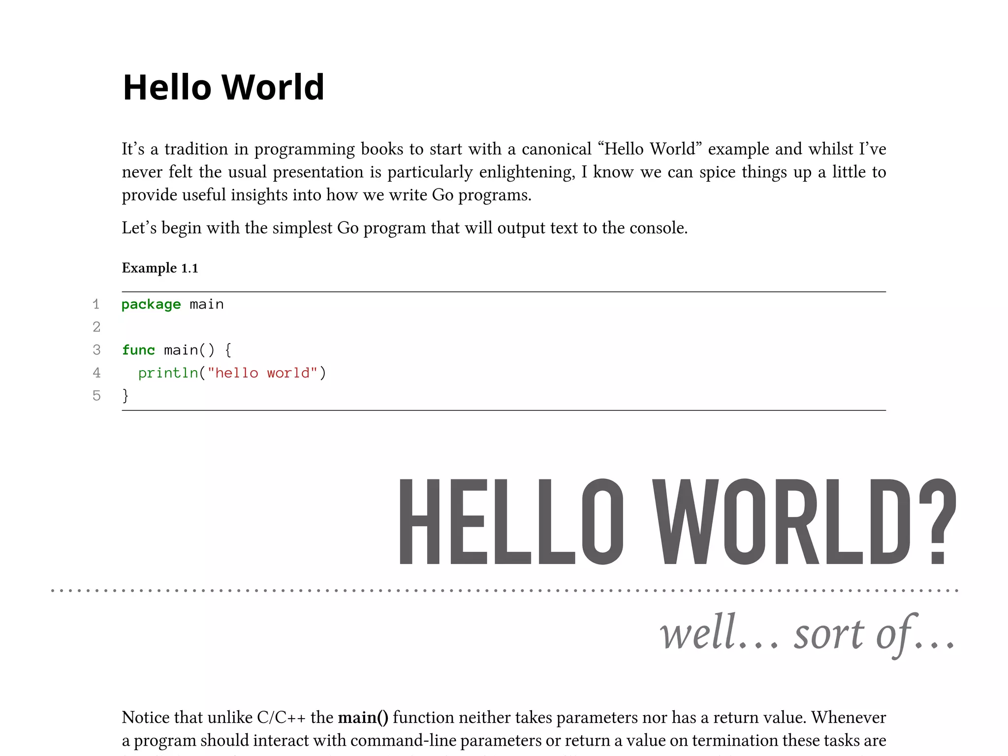 Hello World
It’s a tradition in programming books to start with a canonical “Hello World” example and whilst I’ve
never felt the usual presentation is particularly enlightening, I know we can spice things up a little to
provide useful insights into how we write Go programs.
Let’s begin with the simplest Go program that will output text to the console.
Example 1.1
1 package main
2
3 func main() {
4 println("hello world")
5 }
The first thing to note is that every Go source file belongs to a package, with the main package defining
an executable program whilst all other packages represent libraries.
1 package main
For the main package to be executable it needs to include a main() function, which will be called following
program initialisation.
3 func main() {
Notice that unlike C/C++ the main() function neither takes parameters nor has a return value. Whenever
a program should interact with command-line parameters or return a value on termination these tasks are
HELLO WORLD?
well… sort of…
 