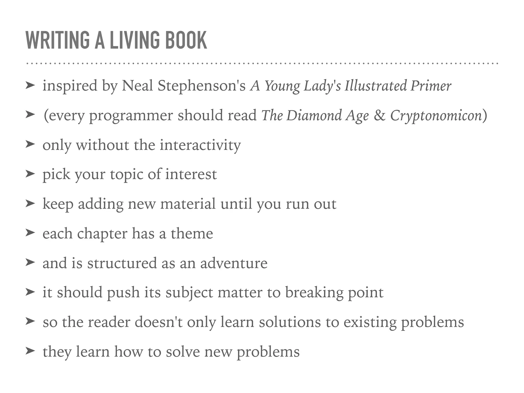 WRITING A LIVING BOOK
➤ inspired by Neal Stephenson's A Young Lady's Illustrated Primer
➤ (every programmer should read The Diamond Age & Cryptonomicon)
➤ only without the interactivity
➤ pick your topic of interest
➤ keep adding new material until you run out
➤ each chapter has a theme
➤ and is structured as an adventure
➤ it should push its subject matter to breaking point
➤ so the reader doesn't only learn solutions to existing problems
➤ they learn how to solve new problems
 