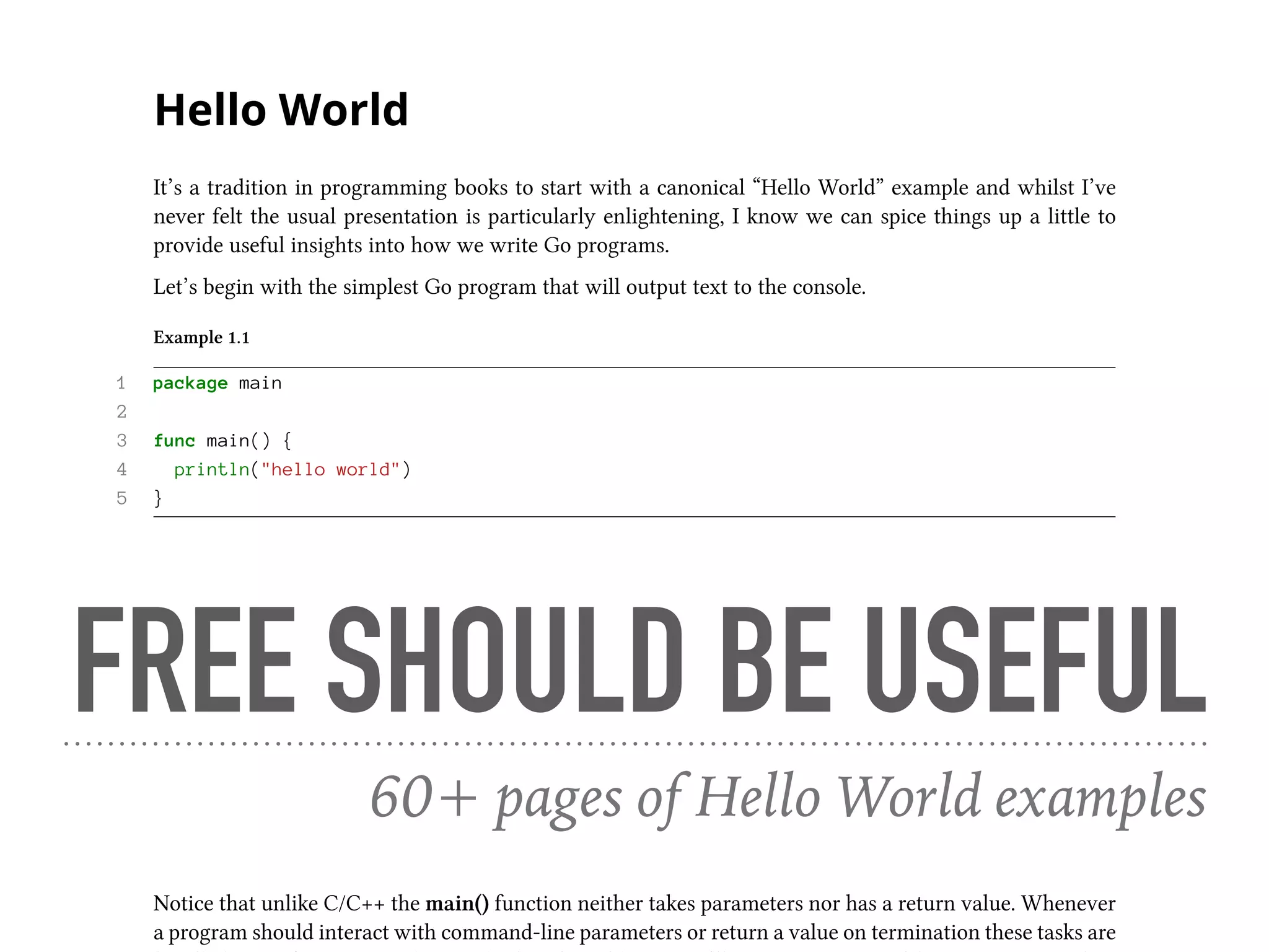 Hello World
It’s a tradition in programming books to start with a canonical “Hello World” example and whilst I’ve
never felt the usual presentation is particularly enlightening, I know we can spice things up a little to
provide useful insights into how we write Go programs.
Let’s begin with the simplest Go program that will output text to the console.
Example 1.1
1 package main
2
3 func main() {
4 println("hello world")
5 }
The first thing to note is that every Go source file belongs to a package, with the main package defining
an executable program whilst all other packages represent libraries.
1 package main
For the main package to be executable it needs to include a main() function, which will be called following
program initialisation.
3 func main() {
Notice that unlike C/C++ the main() function neither takes parameters nor has a return value. Whenever
a program should interact with command-line parameters or return a value on termination these tasks are
FREE SHOULD BE USEFUL
60+ pages of Hello World examples
 