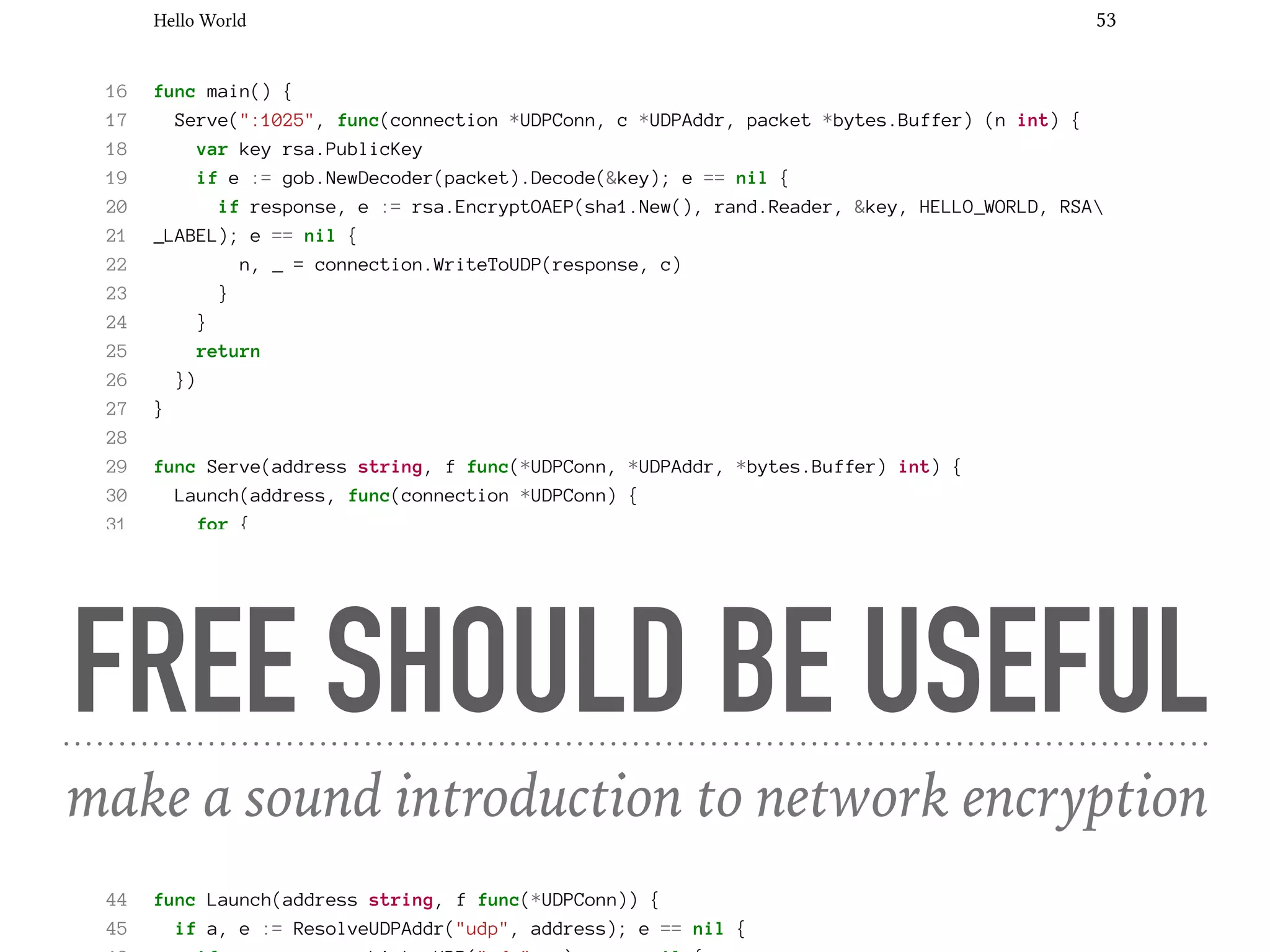 Hello World 53
16 func main() {
17 Serve(":1025", func(connection *UDPConn, c *UDPAddr, packet *bytes.Buffer) (n int) {
18 var key rsa.PublicKey
19 if e := gob.NewDecoder(packet).Decode(&key); e == nil {
20 if response, e := rsa.EncryptOAEP(sha1.New(), rand.Reader, &key, HELLO_WORLD, RSA
21 _LABEL); e == nil {
22 n, _ = connection.WriteToUDP(response, c)
23 }
24 }
25 return
26 })
27 }
28
29 func Serve(address string, f func(*UDPConn, *UDPAddr, *bytes.Buffer) int) {
30 Launch(address, func(connection *UDPConn) {
31 for {
32 buffer := make([]byte, 1024)
33 if n, client, e := connection.ReadFromUDP(buffer); e == nil {
34 go func(c *UDPAddr, b []byte) {
35 if n := f(connection, c, bytes.NewBuffer(b)); n != 0 {
36 Println(n, "bytes written to", c)
37 }
38 }(client, buffer[:n])
39 }
40 }
41 })
42 }
43
44 func Launch(address string, f func(*UDPConn)) {
45 if a, e := ResolveUDPAddr("udp", address); e == nil {
FREE SHOULD BE USEFUL
make a sound introduction to network encryption
 