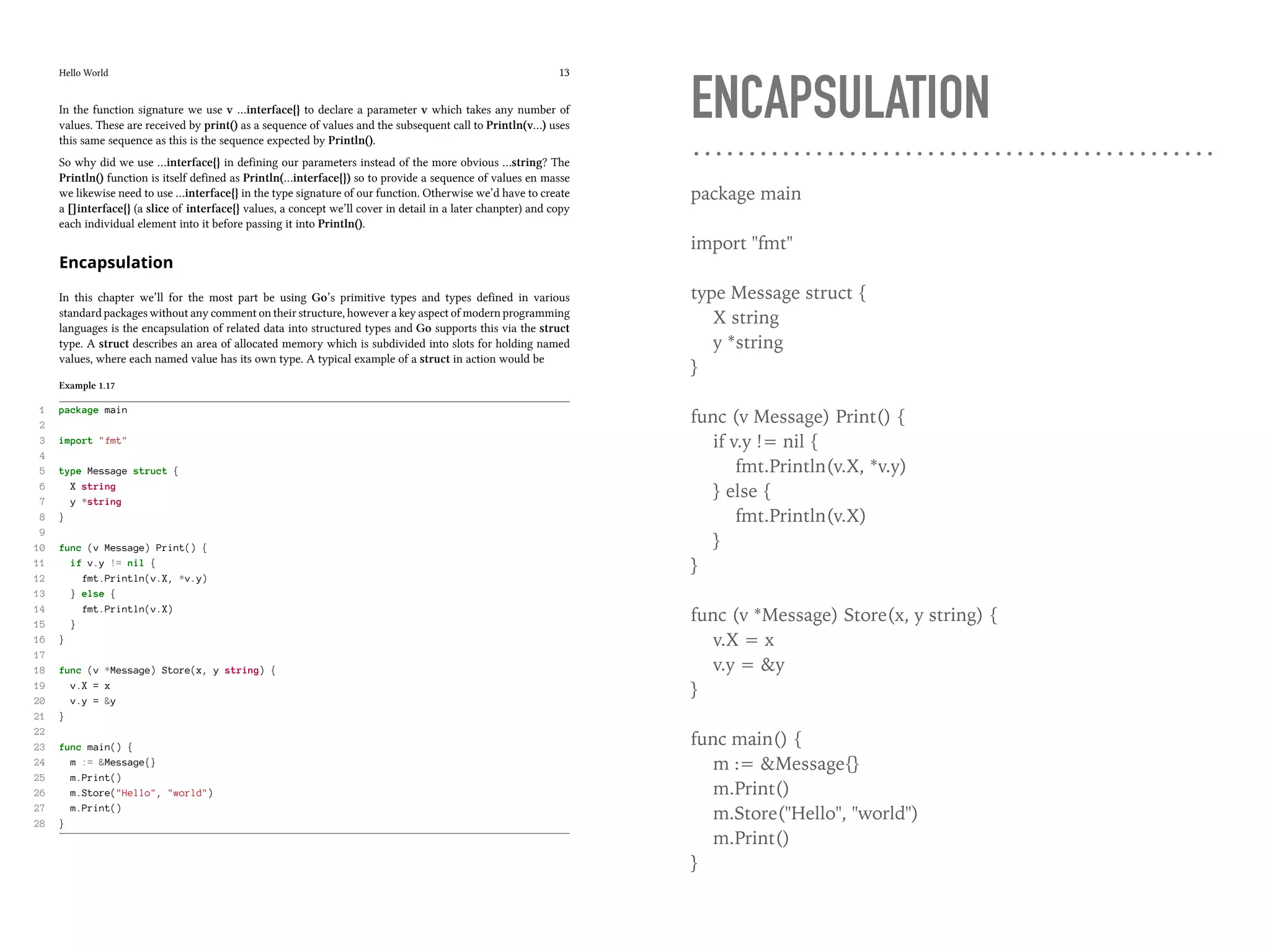 Hello World 13
In the function signature we use v …interface{} to declare a parameter v which takes any number of
values. These are received by print() as a sequence of values and the subsequent call to Println(v…) uses
this same sequence as this is the sequence expected by Println().
So why did we use …interface{} in defining our parameters instead of the more obvious …string? The
Println() function is itself defined as Println(…interface{}) so to provide a sequence of values en masse
we likewise need to use …interface{} in the type signature of our function. Otherwise we’d have to create
a []interface{} (a slice of interface{} values, a concept we’ll cover in detail in a later chanpter) and copy
each individual element into it before passing it into Println().
Encapsulation
In this chapter we’ll for the most part be using Go’s primitive types and types defined in various
standard packages without any comment on their structure, however a key aspect of modern programming
languages is the encapsulation of related data into structured types and Go supports this via the struct
type. A struct describes an area of allocated memory which is subdivided into slots for holding named
values, where each named value has its own type. A typical example of a struct in action would be
Example 1.17
1 package main
2
3 import "fmt"
4
5 type Message struct {
6 X string
7 y *string
8 }
9
10 func (v Message) Print() {
11 if v.y != nil {
12 fmt.Println(v.X, *v.y)
13 } else {
14 fmt.Println(v.X)
15 }
16 }
17
18 func (v *Message) Store(x, y string) {
19 v.X = x
20 v.y = &y
21 }
22
23 func main() {
24 m := &Message{}
25 m.Print()
26 m.Store("Hello", "world")
27 m.Print()
28 }
ENCAPSULATION
package main
import "fmt"
type Message struct {
X string
y *string
}
func (v Message) Print() {
if v.y != nil {
fmt.Println(v.X, *v.y)
} else {
fmt.Println(v.X)
}
}
func (v *Message) Store(x, y string) {
v.X = x
v.y = &y
}
func main() {
m := &Message{}
m.Print()
m.Store("Hello", "world")
m.Print()
}
 