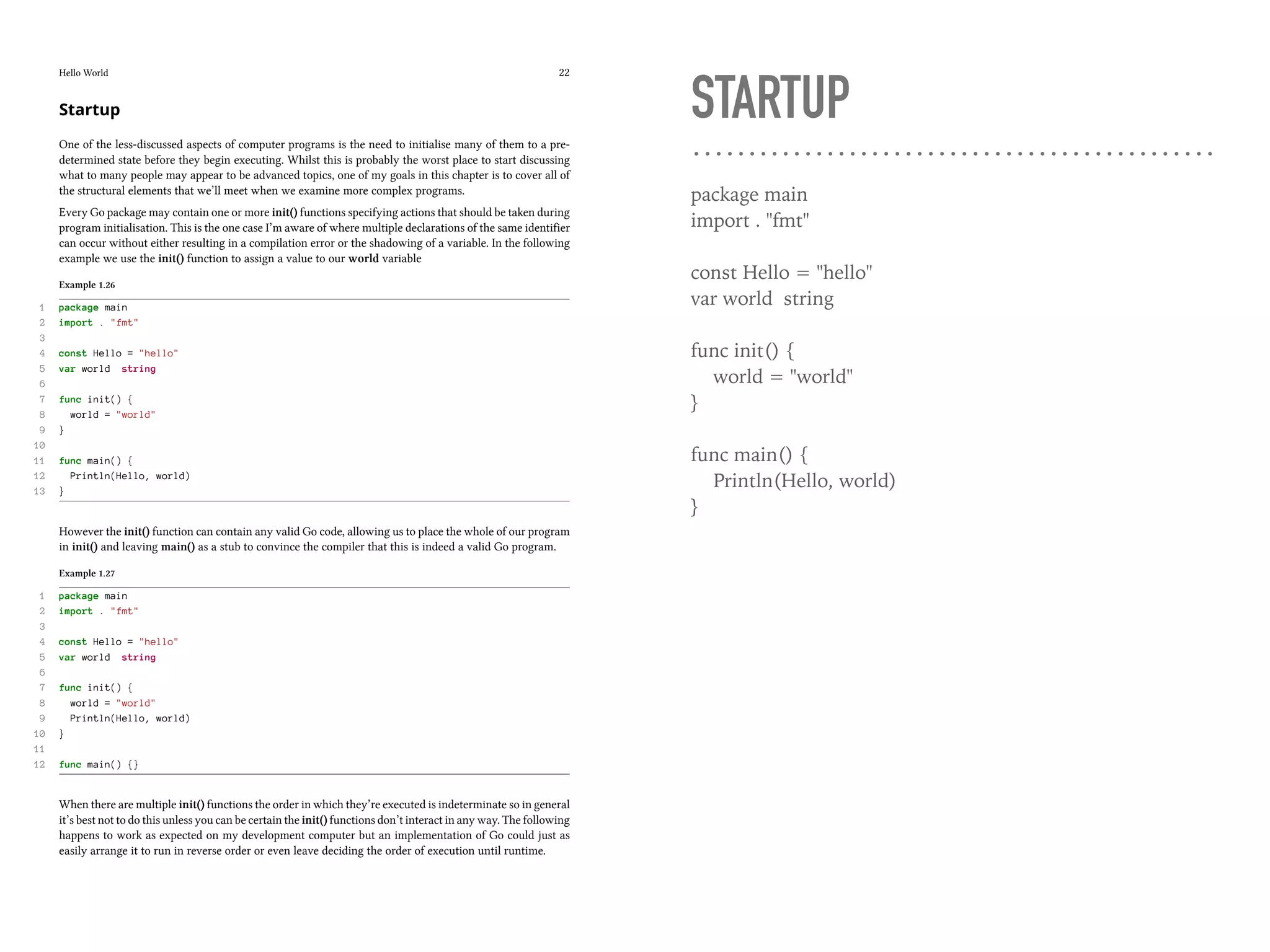 Hello World 22
Startup
One of the less-discussed aspects of computer programs is the need to initialise many of them to a pre-
determined state before they begin executing. Whilst this is probably the worst place to start discussing
what to many people may appear to be advanced topics, one of my goals in this chapter is to cover all of
the structural elements that we’ll meet when we examine more complex programs.
Every Go package may contain one or more init() functions specifying actions that should be taken during
program initialisation. This is the one case I’m aware of where multiple declarations of the same identifier
can occur without either resulting in a compilation error or the shadowing of a variable. In the following
example we use the init() function to assign a value to our world variable
Example 1.26
1 package main
2 import . "fmt"
3
4 const Hello = "hello"
5 var world string
6
7 func init() {
8 world = "world"
9 }
10
11 func main() {
12 Println(Hello, world)
13 }
However the init() function can contain any valid Go code, allowing us to place the whole of our program
in init() and leaving main() as a stub to convince the compiler that this is indeed a valid Go program.
Example 1.27
1 package main
2 import . "fmt"
3
4 const Hello = "hello"
5 var world string
6
7 func init() {
8 world = "world"
9 Println(Hello, world)
10 }
11
12 func main() {}
When there are multiple init() functions the order in which they’re executed is indeterminate so in general
it’s best not to do this unless you can be certain the init() functions don’t interact in any way. The following
happens to work as expected on my development computer but an implementation of Go could just as
easily arrange it to run in reverse order or even leave deciding the order of execution until runtime.
STARTUP
package main
import . "fmt"
const Hello = "hello"
var world string
func init() {
world = "world"
}
func main() {
Println(Hello, world)
}
 