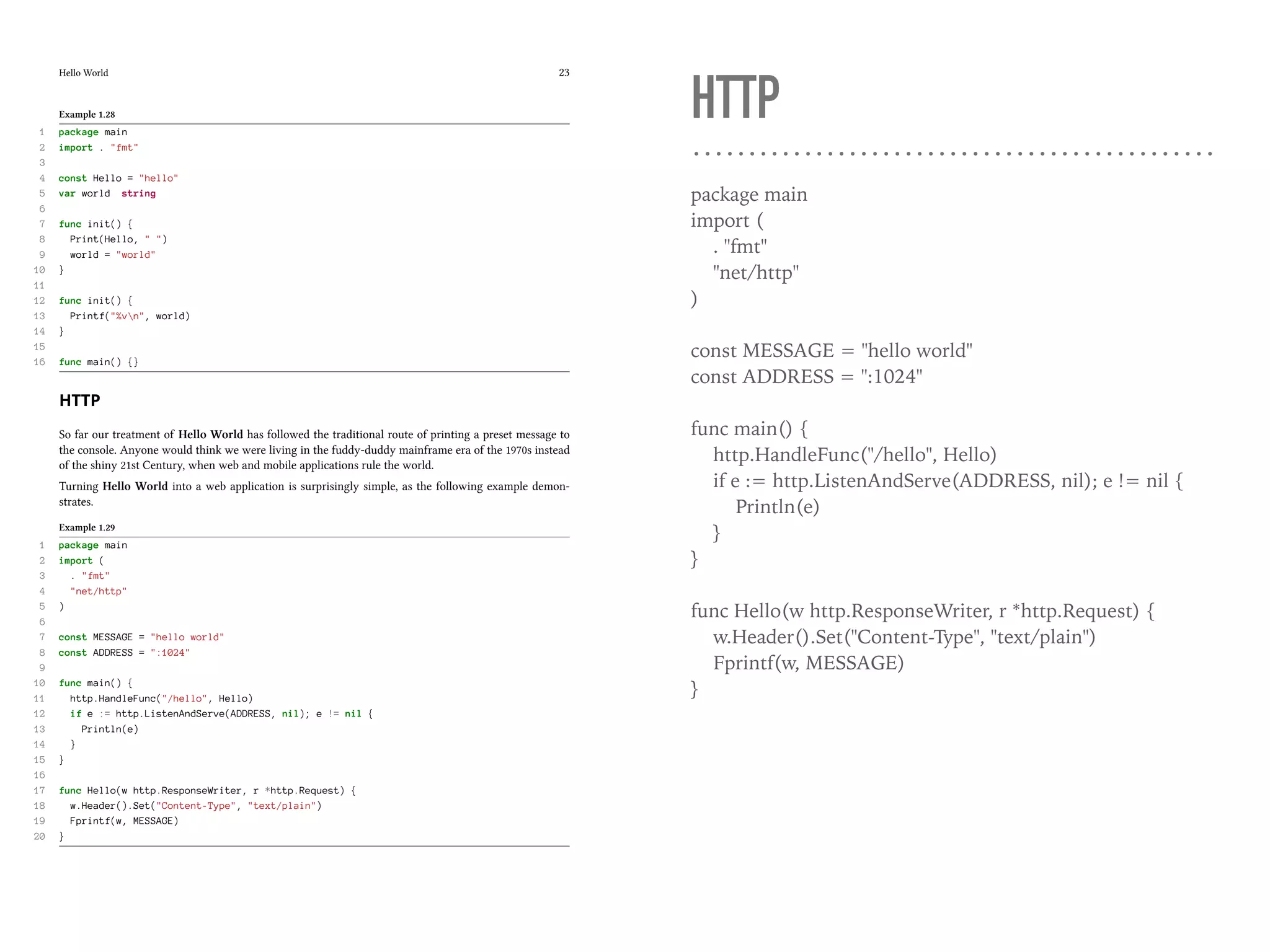 Hello World 23
Example 1.28
1 package main
2 import . "fmt"
3
4 const Hello = "hello"
5 var world string
6
7 func init() {
8 Print(Hello, " ")
9 world = "world"
10 }
11
12 func init() {
13 Printf("%vn", world)
14 }
15
16 func main() {}
HTTP
So far our treatment of Hello World has followed the traditional route of printing a preset message to
the console. Anyone would think we were living in the fuddy-duddy mainframe era of the 1970s instead
of the shiny 21st Century, when web and mobile applications rule the world.
Turning Hello World into a web application is surprisingly simple, as the following example demon-
strates.
Example 1.29
1 package main
2 import (
3 . "fmt"
4 "net/http"
5 )
6
7 const MESSAGE = "hello world"
8 const ADDRESS = ":1024"
9
10 func main() {
11 http.HandleFunc("/hello", Hello)
12 if e := http.ListenAndServe(ADDRESS, nil); e != nil {
13 Println(e)
14 }
15 }
16
17 func Hello(w http.ResponseWriter, r *http.Request) {
18 w.Header().Set("Content-Type", "text/plain")
19 Fprintf(w, MESSAGE)
20 }
HTTP
package main
import (
. "fmt"
"net/http"
)
const MESSAGE = "hello world"
const ADDRESS = ":1024"
func main() {
http.HandleFunc("/hello", Hello)
if e := http.ListenAndServe(ADDRESS, nil); e != nil {
Println(e)
}
}
func Hello(w http.ResponseWriter, r *http.Request) {
w.Header().Set("Content-Type", "text/plain")
Fprintf(w, MESSAGE)
}
 