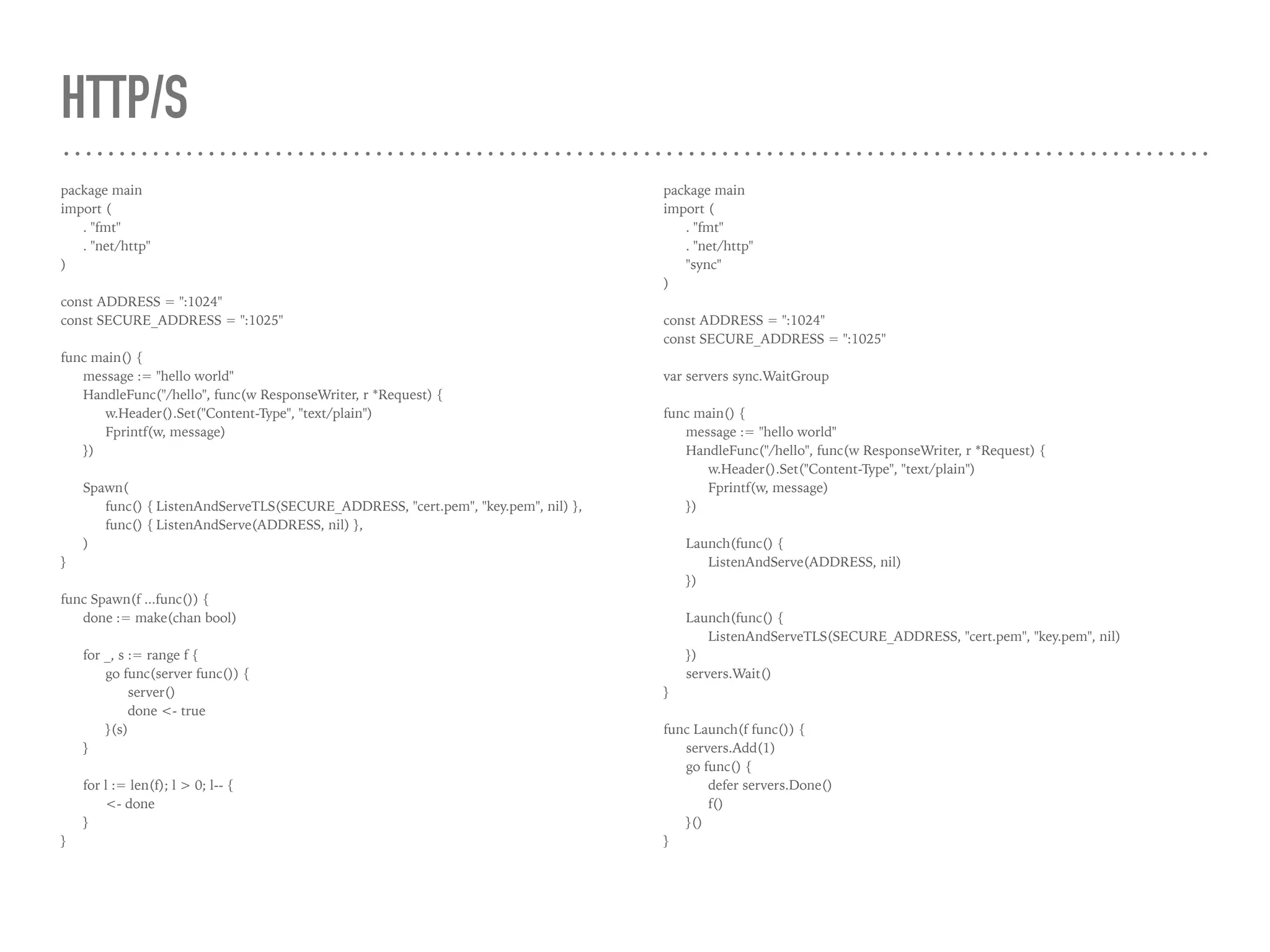 HTTP/S
package main
import (
. "fmt"
. "net/http"
)
const ADDRESS = ":1024"
const SECURE_ADDRESS = ":1025"
func main() {
message := "hello world"
HandleFunc("/hello", func(w ResponseWriter, r *Request) {
w.Header().Set("Content-Type", "text/plain")
Fprintf(w, message)
})
Spawn(
func() { ListenAndServeTLS(SECURE_ADDRESS, "cert.pem", "key.pem", nil) },
func() { ListenAndServe(ADDRESS, nil) },
)
}
func Spawn(f ...func()) {
done := make(chan bool)
for _, s := range f {
go func(server func()) {
server()
done <- true
}(s)
}
for l := len(f); l > 0; l-- {
<- done
}
}
package main
import (
. "fmt"
. "net/http"
"sync"
)
const ADDRESS = ":1024"
const SECURE_ADDRESS = ":1025"
var servers sync.WaitGroup
func main() {
message := "hello world"
HandleFunc("/hello", func(w ResponseWriter, r *Request) {
w.Header().Set("Content-Type", "text/plain")
Fprintf(w, message)
})
Launch(func() {
ListenAndServe(ADDRESS, nil)
})
Launch(func() {
ListenAndServeTLS(SECURE_ADDRESS, "cert.pem", "key.pem", nil)
})
servers.Wait()
}
func Launch(f func()) {
servers.Add(1)
go func() {
defer servers.Done()
f()
}()
}
 