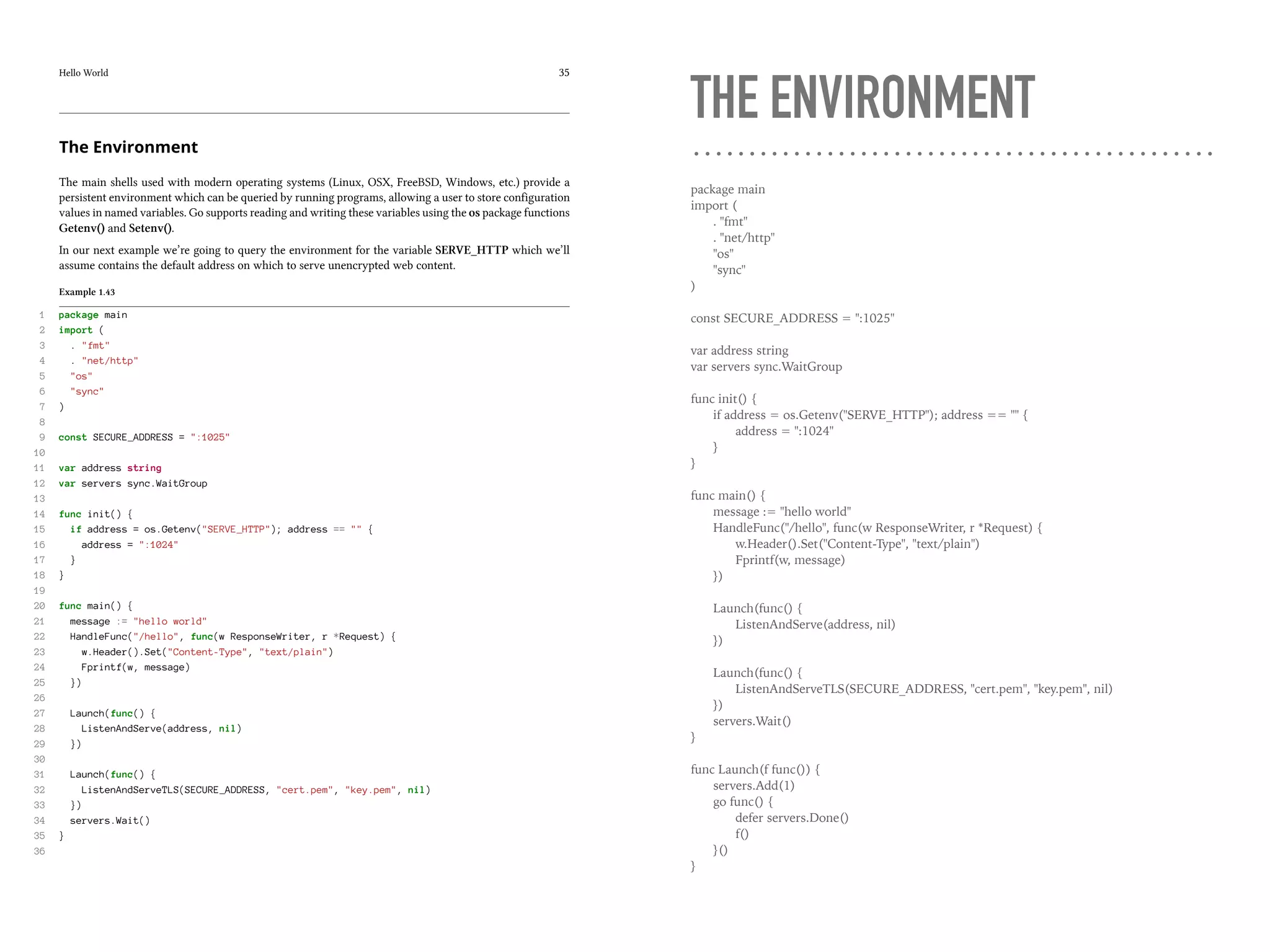 Hello World 35
The Environment
The main shells used with modern operating systems (Linux, OSX, FreeBSD, Windows, etc.) provide a
persistent environment which can be queried by running programs, allowing a user to store configuration
values in named variables. Go supports reading and writing these variables using the os package functions
Getenv() and Setenv().
In our next example we’re going to query the environment for the variable SERVE_HTTP which we’ll
assume contains the default address on which to serve unencrypted web content.
Example 1.43
1 package main
2 import (
3 . "fmt"
4 . "net/http"
5 "os"
6 "sync"
7 )
8
9 const SECURE_ADDRESS = ":1025"
10
11 var address string
12 var servers sync.WaitGroup
13
14 func init() {
15 if address = os.Getenv("SERVE_HTTP"); address == "" {
16 address = ":1024"
17 }
18 }
19
20 func main() {
21 message := "hello world"
22 HandleFunc("/hello", func(w ResponseWriter, r *Request) {
23 w.Header().Set("Content-Type", "text/plain")
24 Fprintf(w, message)
25 })
26
27 Launch(func() {
28 ListenAndServe(address, nil)
29 })
30
31 Launch(func() {
32 ListenAndServeTLS(SECURE_ADDRESS, "cert.pem", "key.pem", nil)
33 })
34 servers.Wait()
35 }
36
THE ENVIRONMENT
package main
import (
. "fmt"
. "net/http"
"os"
"sync"
)
const SECURE_ADDRESS = ":1025"
var address string
var servers sync.WaitGroup
func init() {
if address = os.Getenv("SERVE_HTTP"); address == "" {
address = ":1024"
}
}
func main() {
message := "hello world"
HandleFunc("/hello", func(w ResponseWriter, r *Request) {
w.Header().Set("Content-Type", "text/plain")
Fprintf(w, message)
})
Launch(func() {
ListenAndServe(address, nil)
})
Launch(func() {
ListenAndServeTLS(SECURE_ADDRESS, "cert.pem", "key.pem", nil)
})
servers.Wait()
}
func Launch(f func()) {
servers.Add(1)
go func() {
defer servers.Done()
f()
}()
}
 
