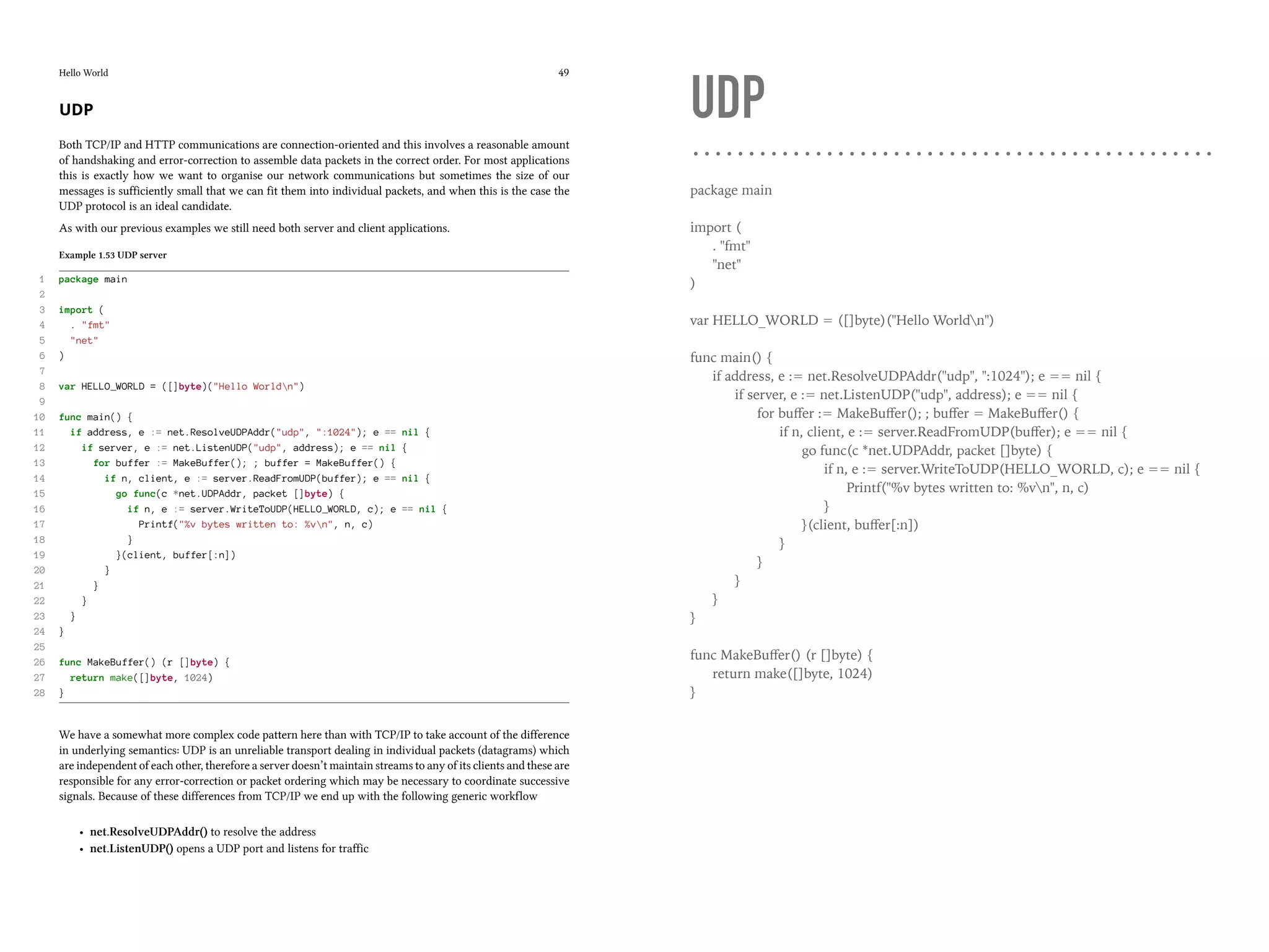 Hello World 49
UDP
Both TCP/IP and HTTP communications are connection-oriented and this involves a reasonable amount
of handshaking and error-correction to assemble data packets in the correct order. For most applications
this is exactly how we want to organise our network communications but sometimes the size of our
messages is sufficiently small that we can fit them into individual packets, and when this is the case the
UDP protocol is an ideal candidate.
As with our previous examples we still need both server and client applications.
Example 1.53 UDP server
1 package main
2
3 import (
4 . "fmt"
5 "net"
6 )
7
8 var HELLO_WORLD = ([]byte)("Hello Worldn")
9
10 func main() {
11 if address, e := net.ResolveUDPAddr("udp", ":1024"); e == nil {
12 if server, e := net.ListenUDP("udp", address); e == nil {
13 for buffer := MakeBuffer(); ; buffer = MakeBuffer() {
14 if n, client, e := server.ReadFromUDP(buffer); e == nil {
15 go func(c *net.UDPAddr, packet []byte) {
16 if n, e := server.WriteToUDP(HELLO_WORLD, c); e == nil {
17 Printf("%v bytes written to: %vn", n, c)
18 }
19 }(client, buffer[:n])
20 }
21 }
22 }
23 }
24 }
25
26 func MakeBuffer() (r []byte) {
27 return make([]byte, 1024)
28 }
We have a somewhat more complex code pattern here than with TCP/IP to take account of the difference
in underlying semantics: UDP is an unreliable transport dealing in individual packets (datagrams) which
are independent of each other, therefore a server doesn’t maintain streams to any of its clients and these are
responsible for any error-correction or packet ordering which may be necessary to coordinate successive
signals. Because of these differences from TCP/IP we end up with the following generic workflow
• net.ResolveUDPAddr() to resolve the address
• net.ListenUDP() opens a UDP port and listens for traffic
UDP
package main
import (
. "fmt"
"net"
)
var HELLO_WORLD = ([]byte)("Hello Worldn")
func main() {
if address, e := net.ResolveUDPAddr("udp", ":1024"); e == nil {
if server, e := net.ListenUDP("udp", address); e == nil {
for buﬀer := MakeBuﬀer(); ; buﬀer = MakeBuﬀer() {
if n, client, e := server.ReadFromUDP(buﬀer); e == nil {
go func(c *net.UDPAddr, packet []byte) {
if n, e := server.WriteToUDP(HELLO_WORLD, c); e == nil {
Printf("%v bytes written to: %vn", n, c)
}
}(client, buﬀer[:n])
}
}
}
}
}
func MakeBuﬀer() (r []byte) {
return make([]byte, 1024)
}
 