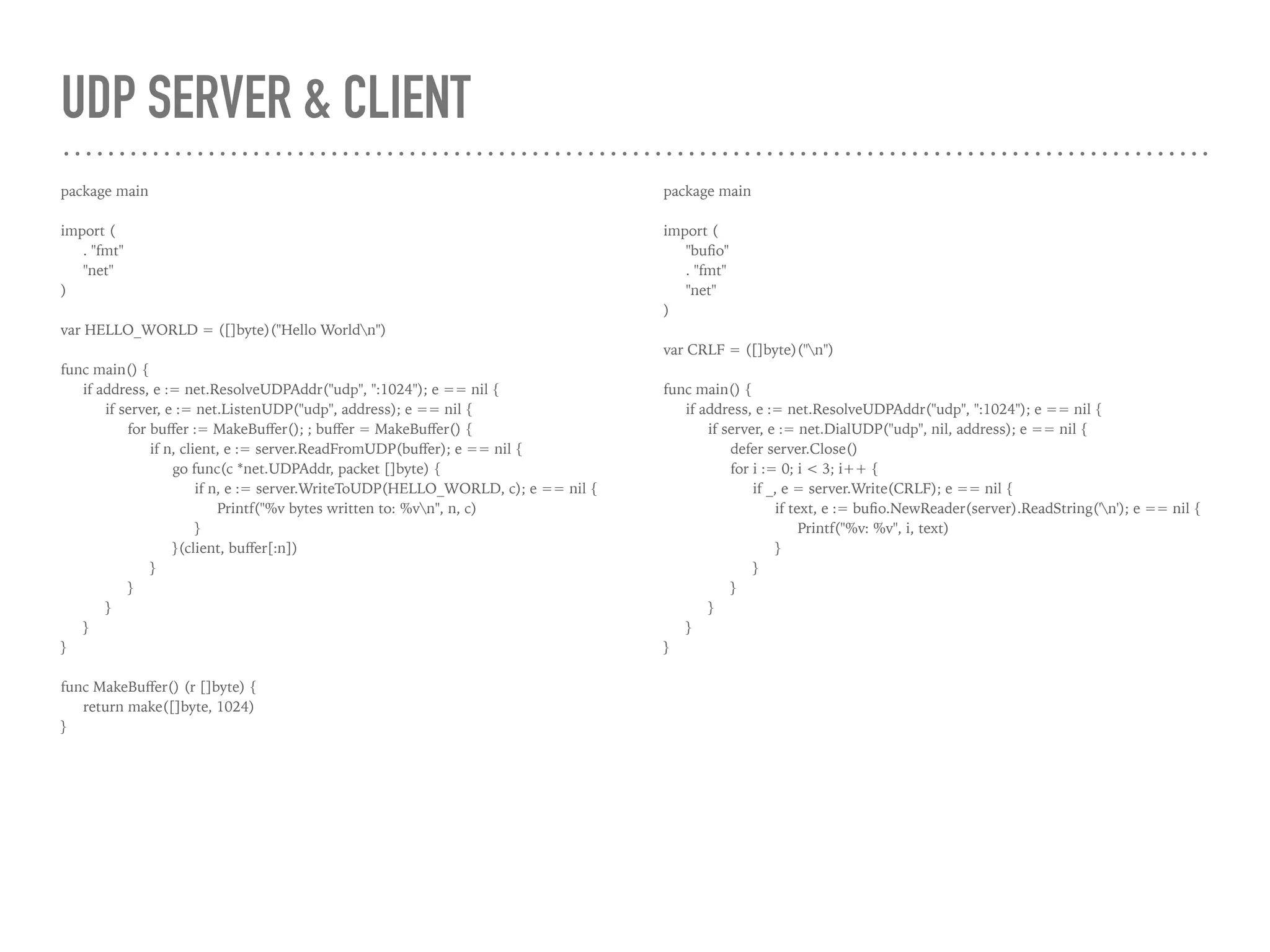 UDP SERVER & CLIENT
package main
import (
. "fmt"
"net"
)
var HELLO_WORLD = ([]byte)("Hello Worldn")
func main() {
if address, e := net.ResolveUDPAddr("udp", ":1024"); e == nil {
if server, e := net.ListenUDP("udp", address); e == nil {
for buﬀer := MakeBuﬀer(); ; buﬀer = MakeBuﬀer() {
if n, client, e := server.ReadFromUDP(buﬀer); e == nil {
go func(c *net.UDPAddr, packet []byte) {
if n, e := server.WriteToUDP(HELLO_WORLD, c); e == nil {
Printf("%v bytes written to: %vn", n, c)
}
}(client, buﬀer[:n])
}
}
}
}
}
func MakeBuﬀer() (r []byte) {
return make([]byte, 1024)
}
package main
import (
"buﬁo"
. "fmt"
"net"
)
var CRLF = ([]byte)("n")
func main() {
if address, e := net.ResolveUDPAddr("udp", ":1024"); e == nil {
if server, e := net.DialUDP("udp", nil, address); e == nil {
defer server.Close()
for i := 0; i < 3; i++ {
if _, e = server.Write(CRLF); e == nil {
if text, e := buﬁo.NewReader(server).ReadString('n'); e == nil {
Printf("%v: %v", i, text)
}
}
}
}
}
}
 