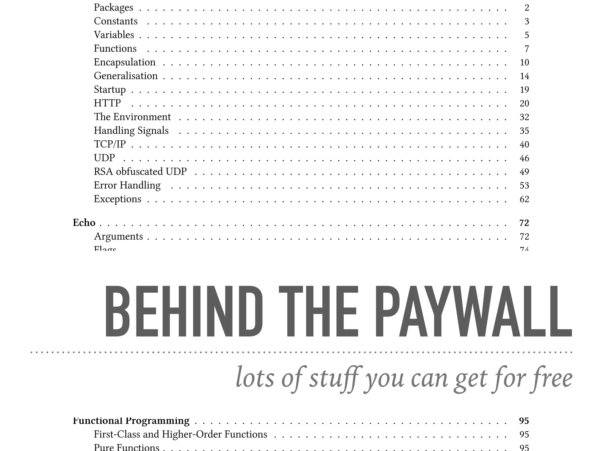 Packages . . . . . . . . . . . . . . . . . . . . . . . . . . . . . . . . . . . . . . . . . . . . . . . 2
Constants . . . . . . . . . . . . . . . . . . . . . . . . . . . . . . . . . . . . . . . . . . . . . . 3
Variables . . . . . . . . . . . . . . . . . . . . . . . . . . . . . . . . . . . . . . . . . . . . . . . 5
Functions . . . . . . . . . . . . . . . . . . . . . . . . . . . . . . . . . . . . . . . . . . . . . . 7
Encapsulation . . . . . . . . . . . . . . . . . . . . . . . . . . . . . . . . . . . . . . . . . . . . 10
Generalisation . . . . . . . . . . . . . . . . . . . . . . . . . . . . . . . . . . . . . . . . . . . . 14
Startup . . . . . . . . . . . . . . . . . . . . . . . . . . . . . . . . . . . . . . . . . . . . . . . . 19
HTTP . . . . . . . . . . . . . . . . . . . . . . . . . . . . . . . . . . . . . . . . . . . . . . . . 20
The Environment . . . . . . . . . . . . . . . . . . . . . . . . . . . . . . . . . . . . . . . . . . 32
Handling Signals . . . . . . . . . . . . . . . . . . . . . . . . . . . . . . . . . . . . . . . . . . 35
TCP/IP . . . . . . . . . . . . . . . . . . . . . . . . . . . . . . . . . . . . . . . . . . . . . . . . 40
UDP . . . . . . . . . . . . . . . . . . . . . . . . . . . . . . . . . . . . . . . . . . . . . . . . . 46
RSA obfuscated UDP . . . . . . . . . . . . . . . . . . . . . . . . . . . . . . . . . . . . . . . . 49
Error Handling . . . . . . . . . . . . . . . . . . . . . . . . . . . . . . . . . . . . . . . . . . . 53
Exceptions . . . . . . . . . . . . . . . . . . . . . . . . . . . . . . . . . . . . . . . . . . . . . . 62
Echo . . . . . . . . . . . . . . . . . . . . . . . . . . . . . . . . . . . . . . . . . . . . . . . . . . . . 72
Arguments . . . . . . . . . . . . . . . . . . . . . . . . . . . . . . . . . . . . . . . . . . . . . . 72
Flags . . . . . . . . . . . . . . . . . . . . . . . . . . . . . . . . . . . . . . . . . . . . . . . . . 74
Command-line Boilerplate and Standard I/O . . . . . . . . . . . . . . . . . . . . . . . . . . . 79
Conditional Flags . . . . . . . . . . . . . . . . . . . . . . . . . . . . . . . . . . . . . . . . 80
Errors . . . . . . . . . . . . . . . . . . . . . . . . . . . . . . . . . . . . . . . . . . . . . . . . 90
Files . . . . . . . . . . . . . . . . . . . . . . . . . . . . . . . . . . . . . . . . . . . . . . . . . 92
Regular Expressions . . . . . . . . . . . . . . . . . . . . . . . . . . . . . . . . . . . . . . . . . 92
Interactive . . . . . . . . . . . . . . . . . . . . . . . . . . . . . . . . . . . . . . . . . . . . . . 92
Pipes . . . . . . . . . . . . . . . . . . . . . . . . . . . . . . . . . . . . . . . . . . . . . . . . . 92
Encryption . . . . . . . . . . . . . . . . . . . . . . . . . . . . . . . . . . . . . . . . . . . . . . 93
Software Machines . . . . . . . . . . . . . . . . . . . . . . . . . . . . . . . . . . . . . . . . . . . 94
memory . . . . . . . . . . . . . . . . . . . . . . . . . . . . . . . . . . . . . . . . . . . . . . . 94
Functional Programming . . . . . . . . . . . . . . . . . . . . . . . . . . . . . . . . . . . . . . . . 95
First-Class and Higher-Order Functions . . . . . . . . . . . . . . . . . . . . . . . . . . . . . . 95
BEHIND THE PAYWALL
lots of stuﬀ you can get for free
 