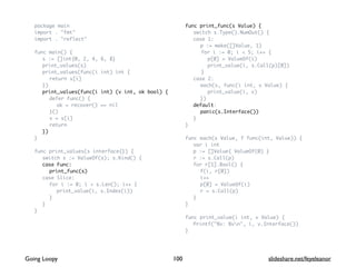 package main
import . "fmt"
import . "reflect"
func main() {
s := []int{0, 2, 4, 6, 8}
print_values(s)
print_values(func(i int) int {
return s[i]
})
print_values(func(i int) (v int, ok bool) {
defer func() {
ok = recover() == nil
}()
v = s[i]
return
})
}
func print_values(s interface{}) {
switch s := ValueOf(s); s.Kind() {
case Func:
print_func(s)
case Slice:
for i := 0; i < s.Len(); i++ {
print_value(i, s.Index(i))
}
}
}
func print_func(s Value) {
switch s.Type().NumOut() {
case 1:
p := make([]Value, 1)
for i := 0; i < 5; i++ {
p[0] = ValueOf(i)
print_value(i, s.Call(p)[0])
}
case 2:
each(s, func(i int, v Value) {
print_value(i, v)
})
default:
panic(s.Interface())
}
}
func each(s Value, f func(int, Value)) {
var i int
p := []Value{ ValueOf(0) }
r := s.Call(p)
for r[1].Bool() {
f(i, r[0])
i++
p[0] = ValueOf(i)
r = s.Call(p)
}
}
func print_value(i int, v Value) {
Printf("%v: %vn", i, v.Interface())
}
100Going Loopy slideshare.net/feyeleanor
 