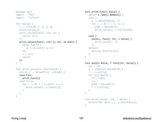package main
import . "fmt"
import . "reflect"
func main() {
s := []int{0, 2, 4, 6, 8}
print_values(s)
print_values(func(i int) int {
return s[i]
})
print_values(func(i int) (v int, ok bool) {
defer func() {
ok = recover() == nil
}()
v = s[i]
return
})
}
func print_values(s interface{}) {
switch s := ValueOf(s); s.Kind() {
case Func:
print_func(s)
case Slice:
for i := 0; i < s.Len(); i++ {
print_value(i, s.Index(i))
}
}
}
func print_func(s Value) {
switch s.Type().NumOut() {
case 1:
p := make([]Value, 1)
for i := 0; i < 5; i++ {
p[0] = ValueOf(i)
print_value(i, s.Call(p)[0])
}
case 2:
each(s, func(i int, v Value) {
print_value(i, v)
})
default:
panic(s.Interface())
}
}
func each(s Value, f func(int, Value)) {
var i int
p := []Value{ ValueOf(0) }
r := s.Call(p)
for r[1].Bool() {
f(i, r[0])
i++
p[0] = ValueOf(i)
r = s.Call(p)
}
}
func print_value(i int, v Value) {
Printf("%v: %vn", i, v.Interface())
}
101Going Loopy slideshare.net/feyeleanor
 