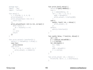 package main
import . "fmt"
import . "reflect"
func main() {
s := []int{0, 2, 4, 6, 8}
print_values(s)
print_values(func(i int) int {
return s[i]
})
print_values(func(i int) (v int, ok bool) {
defer func() {
ok = recover() == nil
}()
v = s[i]
return
})
}
func print_values(s interface{}) {
switch s := ValueOf(s); s.Kind() {
case Func:
print_func(s)
case Slice:
for i := 0; i < s.Len(); i++ {
print_value(i, s.Index(i))
}
}
}
func print_func(s Value) {
switch s.Type().NumOut() {
case 1:
p := make([]Value, 1)
for i := 0; i < 5; i++ {
p[0] = ValueOf(i)
print_value(i, s.Call(p)[0])
}
case 2:
each(s, func(i int, v Value) {
print_value(i, v)
})
default:
panic(s.Interface())
}
}
func each(s Value, f func(int, Value)) {
var i int
p := []Value{ ValueOf(0) }
r := s.Call(p)
for r[1].Bool() {
f(i, r[0])
i++
p[0] = ValueOf(i)
r = s.Call(p)
}
}
func print_value(i int, v Value) {
Printf("%v: %vn", i, v.Interface())
}
102Going Loopy slideshare.net/feyeleanor
 