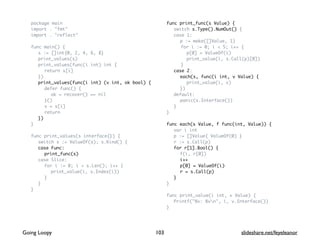 package main
import . "fmt"
import . "reflect"
func main() {
s := []int{0, 2, 4, 6, 8}
print_values(s)
print_values(func(i int) int {
return s[i]
})
print_values(func(i int) (v int, ok bool) {
defer func() {
ok = recover() == nil
}()
v = s[i]
return
})
}
func print_values(s interface{}) {
switch s := ValueOf(s); s.Kind() {
case Func:
print_func(s)
case Slice:
for i := 0; i < s.Len(); i++ {
print_value(i, s.Index(i))
}
}
}
func print_func(s Value) {
switch s.Type().NumOut() {
case 1:
p := make([]Value, 1)
for i := 0; i < 5; i++ {
p[0] = ValueOf(i)
print_value(i, s.Call(p)[0])
}
case 2:
each(s, func(i int, v Value) {
print_value(i, v)
})
default:
panic(s.Interface())
}
}
func each(s Value, f func(int, Value)) {
var i int
p := []Value{ ValueOf(0) }
r := s.Call(p)
for r[1].Bool() {
f(i, r[0])
i++
p[0] = ValueOf(i)
r = s.Call(p)
}
}
func print_value(i int, v Value) {
Printf("%v: %vn", i, v.Interface())
}
103Going Loopy slideshare.net/feyeleanor
 