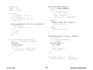 package main
import . "fmt"
import . "reflect"
func main() {
s := []int{0, 2, 4, 6, 8}
print_values(s)
print_values(func(i int) int {
return s[i]
})
print_values(func(i int) (v int, ok bool) {
defer func() {
ok = recover() == nil
}()
v = s[i]
return
})
}
func print_values(s interface{}) {
switch s := ValueOf(s); s.Kind() {
case Func:
print_func(s)
case Slice:
for i := 0; i < s.Len(); i++ {
print_value(i, s.Index(i))
}
}
}
func print_func(s Value) {
switch s.Type().NumOut() {
case 1:
p := make([]Value, 1)
for i := 0; i < 5; i++ {
p[0] = ValueOf(i)
print_value(i, s.Call(p)[0])
}
case 2:
each(s, func(i int, v Value) {
print_value(i, v)
})
default:
panic(s.Interface())
}
}
func each(s Value, f func(int, Value)) {
var i int
p := []Value{ ValueOf(0) }
r := s.Call(p)
for r[1].Bool() {
f(i, r[0])
i++
p[0] = ValueOf(i)
r = s.Call(p)
}
}
func print_value(i int, v Value) {
Printf("%v: %vn", i, v.Interface())
}
104Going Loopy slideshare.net/feyeleanor
 
