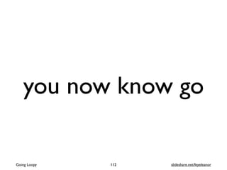 you now know go
Going Loopy 112 slideshare.net/feyeleanor
 
