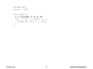 package main
import . "fmt"
func main() {
s := []int{0, 2, 4, 6, 8}
for i := 0; i < len(s); i++ {
Printf("%v: %vn", i, s[i])
}
}
Going Loopy slideshare.net/feyeleanor11
 