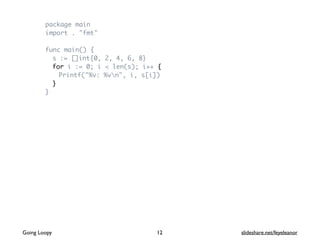 package main
import . "fmt"
func main() {
s := []int{0, 2, 4, 6, 8}
for i := 0; i < len(s); i++ {
Printf("%v: %vn", i, s[i])
}
}
Going Loopy slideshare.net/feyeleanor12
 