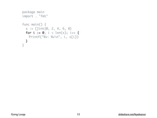 package main
import . "fmt"
func main() {
s := []int{0, 2, 4, 6, 8}
for i := 0; i < len(s); i++ {
Printf("%v: %vn", i, s[i])
}
}
Going Loopy slideshare.net/feyeleanor13
 