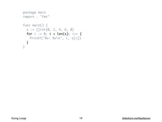 package main
import . "fmt"
func main() {
s := []int{0, 2, 4, 6, 8}
for i := 0; i < len(s); i++ {
Printf("%v: %vn", i, s[i])
}
}
Going Loopy slideshare.net/feyeleanor14
 