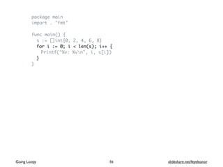 package main
import . "fmt"
func main() {
s := []int{0, 2, 4, 6, 8}
for i := 0; i < len(s); i++ {
Printf("%v: %vn", i, s[i])
}
}
16Going Loopy slideshare.net/feyeleanor
 