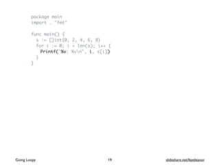 package main
import . "fmt"
func main() {
s := []int{0, 2, 4, 6, 8}
for i := 0; i < len(s); i++ {
Printf("%v: %vn", i, s[i])
}
}
Going Loopy slideshare.net/feyeleanor19
 