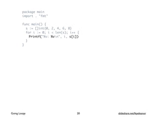 package main
import . "fmt"
func main() {
s := []int{0, 2, 4, 6, 8}
for i := 0; i < len(s); i++ {
Printf("%v: %vn", i, s[i])
}
}
Going Loopy slideshare.net/feyeleanor20
 
