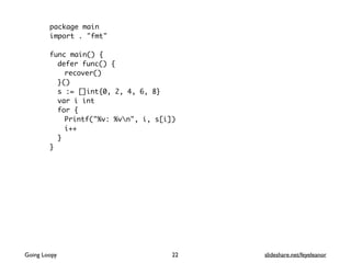 package main
import . "fmt"
func main() {
defer func() {
recover()
}()
s := []int{0, 2, 4, 6, 8}
var i int
for {
Printf("%v: %vn", i, s[i])
i++
}
}
Going Loopy slideshare.net/feyeleanor22
 