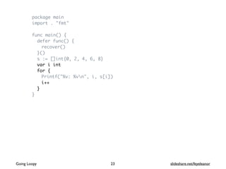 package main
import . "fmt"
func main() {
defer func() {
recover()
}()
s := []int{0, 2, 4, 6, 8}
var i int
for {
Printf("%v: %vn", i, s[i])
i++
}
}
Going Loopy slideshare.net/feyeleanor23
 
