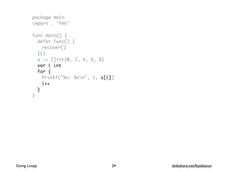 package main
import . "fmt"
func main() {
defer func() {
recover()
}()
s := []int{0, 2, 4, 6, 8}
var i int
for {
Printf("%v: %vn", i, s[i])
i++
}
}
Going Loopy slideshare.net/feyeleanor24
 