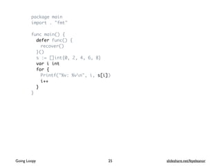 package main
import . "fmt"
func main() {
defer func() {
recover()
}()
s := []int{0, 2, 4, 6, 8}
var i int
for {
Printf("%v: %vn", i, s[i])
i++
}
}
Going Loopy slideshare.net/feyeleanor25
 