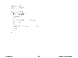 package main
import . "fmt"
func main() {
defer func() {
recover()
}()
s := []int{0, 2, 4, 6, 8}
var i int
for {
Printf("%v: %vn", i, s[i])
i++
}
}
Going Loopy slideshare.net/feyeleanor26
 