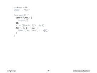 package main
import . "fmt"
func main() {
defer func() {
recover()
}()
s := []int{0, 2, 4, 6, 8}
for i := 0; ; i++ {
Printf("%v: %vn", i, s[i])
}
}
Going Loopy slideshare.net/feyeleanor28
 