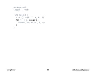 package main
import . "fmt"
func main() {
s := []int{0, 2, 4, 6, 8}
for i, v := range s {
Printf("%v: %vn", i, v)
}
}
Going Loopy slideshare.net/feyeleanor32
 