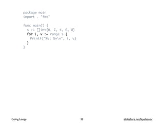 package main
import . "fmt"
func main() {
s := []int{0, 2, 4, 6, 8}
for i, v := range s {
Printf("%v: %vn", i, v)
}
}
Going Loopy slideshare.net/feyeleanor33
 