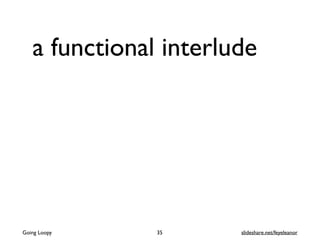 a functional interlude
35Going Loopy slideshare.net/feyeleanor
 
