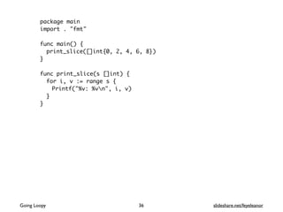 package main
import . "fmt"
func main() {
print_slice([]int{0, 2, 4, 6, 8})
}
func print_slice(s []int) {
for i, v := range s {
Printf("%v: %vn", i, v)
}
}
36Going Loopy slideshare.net/feyeleanor
 
