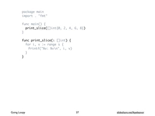 package main
import . "fmt"
func main() {
print_slice([]int{0, 2, 4, 6, 8})
}
func print_slice(s []int) {
for i, v := range s {
Printf("%v: %vn", i, v)
}
}
37Going Loopy slideshare.net/feyeleanor
 