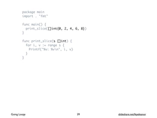 package main
import . "fmt"
func main() {
print_slice([]int{0, 2, 4, 6, 8})
}
func print_slice(s []int) {
for i, v := range s {
Printf("%v: %vn", i, v)
}
}
39Going Loopy slideshare.net/feyeleanor
 
