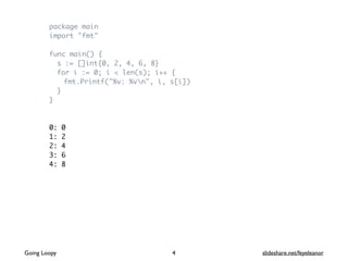 package main
import "fmt"
func main() {
s := []int{0, 2, 4, 6, 8}
for i := 0; i < len(s); i++ {
fmt.Printf("%v: %vn", i, s[i])
}
}
0: 0
1: 2
2: 4
3: 6
4: 8
Going Loopy slideshare.net/feyeleanor4
 