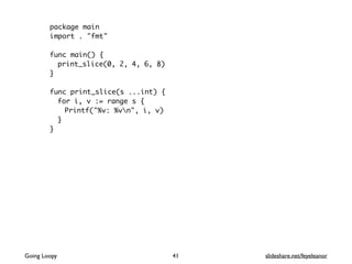package main
import . "fmt"
func main() {
print_slice(0, 2, 4, 6, 8)
}
func print_slice(s ...int) {
for i, v := range s {
Printf("%v: %vn", i, v)
}
}
41Going Loopy slideshare.net/feyeleanor
 