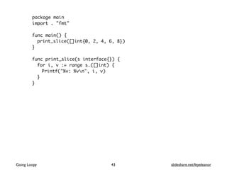 package main
import . "fmt"
func main() {
print_slice([]int{0, 2, 4, 6, 8})
}
func print_slice(s interface{}) {
for i, v := range s.([]int) {
Printf("%v: %vn", i, v)
}
}
Going Loopy slideshare.net/feyeleanor43
 
