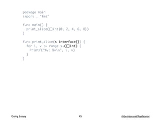package main
import . "fmt"
func main() {
print_slice([]int{0, 2, 4, 6, 8})
}
func print_slice(s interface{}) {
for i, v := range s.([]int) {
Printf("%v: %vn", i, v)
}
}
Going Loopy slideshare.net/feyeleanor45
 