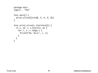 package main
import . "fmt"
func main() {
print_slice([]int{0, 2, 4, 6, 8})
}
func print_slice(s interface{}) {
if s, ok := s.([]int); ok {
for i, v := range s {
Printf("%v: %vn", i, v)
}
}
}
Going Loopy slideshare.net/feyeleanor46
 