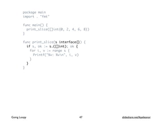 package main
import . "fmt"
func main() {
print_slice([]int{0, 2, 4, 6, 8})
}
func print_slice(s interface{}) {
if s, ok := s.([]int); ok {
for i, v := range s {
Printf("%v: %vn", i, v)
}
}
}
Going Loopy slideshare.net/feyeleanor47
 