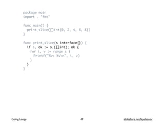 package main
import . "fmt"
func main() {
print_slice([]int{0, 2, 4, 6, 8})
}
func print_slice(s interface{}) {
if s, ok := s.([]int); ok {
for i, v := range s {
Printf("%v: %vn", i, v)
}
}
}
Going Loopy slideshare.net/feyeleanor49
 