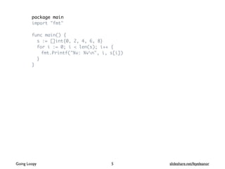 package main
import "fmt"
func main() {
s := []int{0, 2, 4, 6, 8}
for i := 0; i < len(s); i++ {
fmt.Printf("%v: %vn", i, s[i])
}
}
Going Loopy slideshare.net/feyeleanor5
 