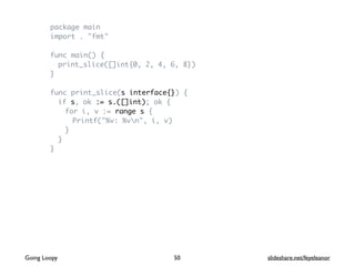 package main
import . "fmt"
func main() {
print_slice([]int{0, 2, 4, 6, 8})
}
func print_slice(s interface{}) {
if s, ok := s.([]int); ok {
for i, v := range s {
Printf("%v: %vn", i, v)
}
}
}
Going Loopy slideshare.net/feyeleanor50
 