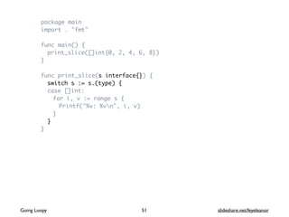 package main
import . "fmt"
func main() {
print_slice([]int{0, 2, 4, 6, 8})
}
func print_slice(s interface{}) {
switch s := s.(type) {
case []int:
for i, v := range s {
Printf("%v: %vn", i, v)
}
}
}
Going Loopy slideshare.net/feyeleanor51
 